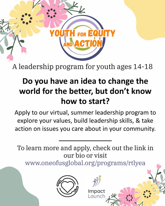 This image has a white background with floral illustrations around the edges. At the top, there is a logo for Youth for Equity and Action, which has a blue and green circle and orange text over it. Below that, it says: ""A leadership program for youth ages 14-18

Do you have an idea to change the world for the better, but don't know how to start?

Apply to our virtual, summer leadership program to explore your values, build leadership skills, & take action on issues you care about in your community.
To learn more and apply, check out the link in our bio or visit www.oneofusglobal.org/programs/rtlyea". At the bottom, there is the logo for One of Us, a heart surrounded by a pair of hands, and the logo of Impact Launch, which is three figures colored blue and green.