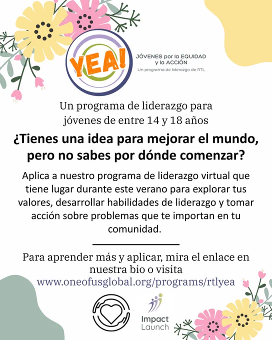 Esta imagen tiene un fondo de color blanco con ilustraciones florales alrededor de la imagen. En el parte superior, está el logo de Youth for Equity and Action, que contiene un círculo de color azul y verde y palabras de color naranja encima. Debajo del logo, dice: “Un programa de liderazgo para jóvenes de entre 14 y 18 años
¿Tienes una idea para mejorar el mundo, pero no sabes por dónde comenzar?

Aplica a nuestro programa de liderazgo virtual que tiene lugar durante este verano para explorar tus valores, desarrollar habilidades de liderazgo y tomar acción sobre problemas que te importan en tu comunidad. 

Para aprender más y aplicar, mira el enlace en nuestra bio o visita www.oneofusglobal.org/programs/rtlyea”. Al fondo, está el logo de One of Us, un corazón rodeado por un par de manos y el logo de Impact Launch, tres figuras de color verde y azúl. 
