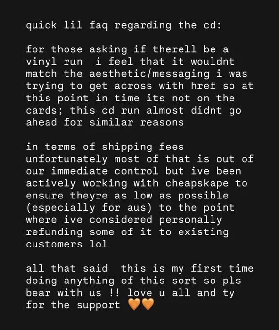 quick lil faq regarding the cd:

for those asking if therell be a vinyl run  i feel that it wouldnt match the aesthetic/messaging i was trying to get across with href so at this point in time its not on the cards; this cd run almost didnt go ahead for similar reasons

in terms of shipping fees unfortunately most of that is out of our immediate control but ive been actively working with cheapskape to ensure theyre as low as possible (especially for aus) to the point where ive considered personally refunding some of it to existing customers lol

all that said  this is my first time doing anything of this sort so pls bear with us !! love u all and ty for the support 🧡🧡
