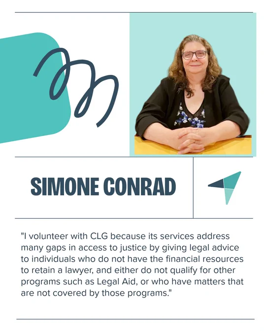 "I volunteer with CLG because its services address many gaps in access to justice by giving legal advice to individuals who do not have the financial resources to retain a lawyer, and either do not qualify for other programs such as Legal Aid, or who have matters that are not covered by those programs."