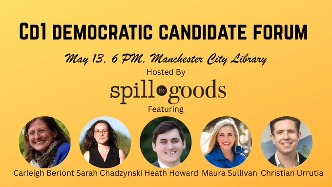 CD1 Democratic Candidate Forum. May 13th at 6 PM in the Manchester City Library. Hosted by Spill the Goods. Featuring Carleigh Beriont, Sarah Chadzynski, Heath Howard, Maura Sullivan, and Christian Urrutia.