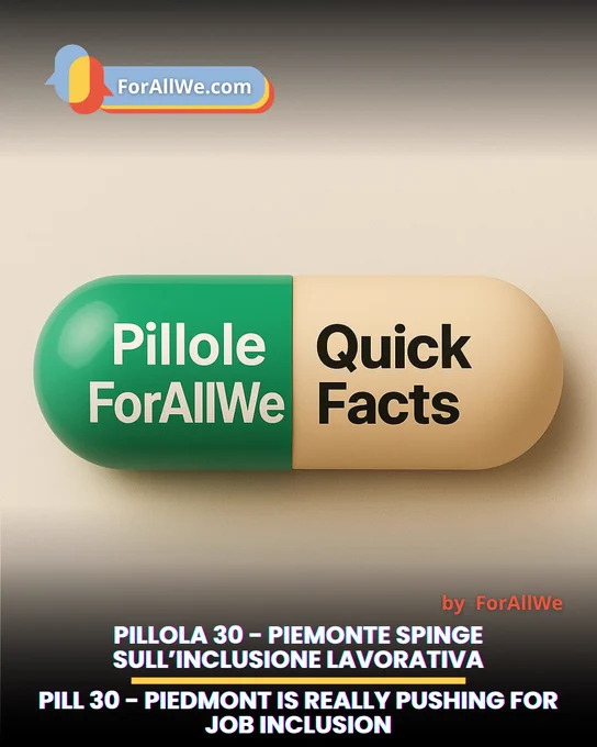 Grafica promozionale di ForAllWe.com con una grande capsula verde e beige al centro. Sulla capsula compare il testo “Pillole ForAllWe” e “Quick Facts”. In basso, titolo bilingue: “Pillola 30 – Piemonte spinge sull’inclusione lavorativa” e “Pill 30 – Piedmont is really pushing for job inclusion”. Logo ForAllWe in alto a sinistra e firma “by ForAllWe” in basso a destra.
Promotional graphic by ForAllWe.com featuring a large green and beige capsule in the center. The capsule reads “Pillole ForAllWe” and “Quick Facts”. At the bottom, a bilingual title says: “Pillola 30 – Piemonte spinge sull’inclusione lavorativa” and “Pill 30 – Piedmont is really pushing for job inclusion”. ForAllWe logo appears in the top left, with “by ForAllWe” in the lower right.