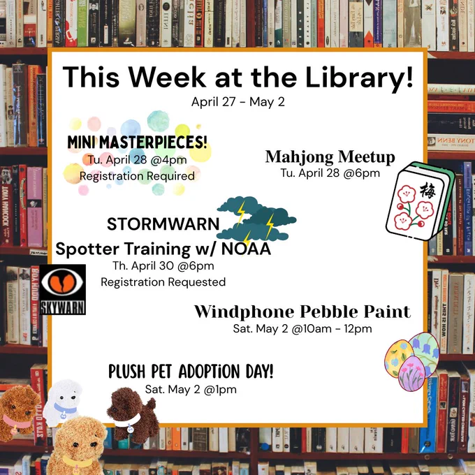 Image of text saying, "This week at the Library! April 27-May2. Mini Masterpieces! Tu. April 28 @4pm Registration Required. Mahjong Meetup Tu. April 28 @6pm. Stormwarn Spotter Training w/ NOAA Th. April 20 @6pm Registration Requested. Windphone Pebble Paint Sat. May 2 @10am-12pm. Plush Pet Adoption Day! Sat. May 2 @1pm."