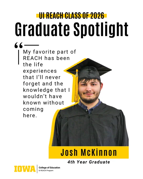 My favorite part of REACH has been 
the life 
experiences 
that I’ll never 
forget and the knowledge that I wouldn’t have 
known without 
coming 
here.
Graduate Spotlight
Josh McKinnon
4th Year Graduate
UI REACH Class of 2026