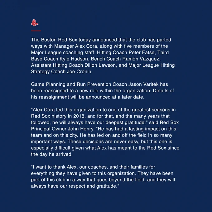  The Boston Red Sox today announced that the club has parted ways with Manager Alex Cora, along with five members of the Major League coaching staff: Hitting Coach Peter Fatse, Third Base Coach Kyle Hudson, Bench Coach Ramón Vázquez, Assistant Hitting Coach Dillon Lawson, and Major League Hitting Strategy Coach Joe Cronin.
 
Game Planning and Run Prevention Coach Jason Varitek has been reassigned to a new role within the organization. Details of his reassignment will be announced at a later date.
 
“Alex Cora led this organization to one of the greatest seasons in Red Sox history in 2018, and for that, and the many years that followed, he will always have our deepest gratitude,” said Red Sox Principal Owner John Henry. “He has had a lasting impact on this team and on this city. He has led on and off the field in so many important ways. These decisions are never easy, but this one is especially difficult given what Alex has meant to the Red Sox since the day he arrived.
