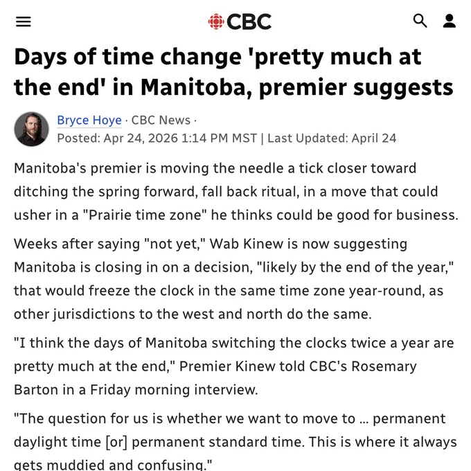 CBC

Days of time change 'pretty much at the end' in Manitoba, premier suggests

Bryce Hoye
Apr 24, 2026 1:14 PM MST

Manitoba's premier is moving the needle a tick closer toward ditching the spring forward, fall back ritual, in a move that could usher in a "Prairie time zone" he thinks could be good for business.

Weeks after saying "not yet," Wab Kinew is now suggesting Manitoba is closing in on a decision, "likely by the end of the year," that would freeze the clock in the same time zone year-round, as other jurisdictions to the west and north do the same.

"I think the days of Manitoba switching the clocks twice a year are pretty much at the end," Premier Kinew told CBC's Rosemary Barton in a Friday morning interview.

"The question for us is whether we want to move to ... permanent daylight time [or] permanent standard time. This is where it always gets muddied and confusing."

Currently, Manitoba observes central standard time from November to March, and daylight time the rest…