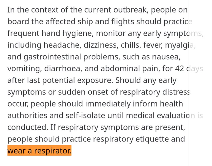
In the context of the current outbreak, people on board the affected ship and flights should practice frequent hand hygiene, monitor any early symptoms, including headache, dizziness, chills, fever, myalgia, and gastrointestinal problems, such as nausea, vomiting, diarrhoea, and abdominal pain, for 42 days after last potential exposure. Should any early symptoms or sudden onset of respiratory distress occur, people should immediately inform health authorities and self-isolate until medical evaluation is conducted. If respiratory symptoms are present, people should practice respiratory etiquette and wear a respirator.
