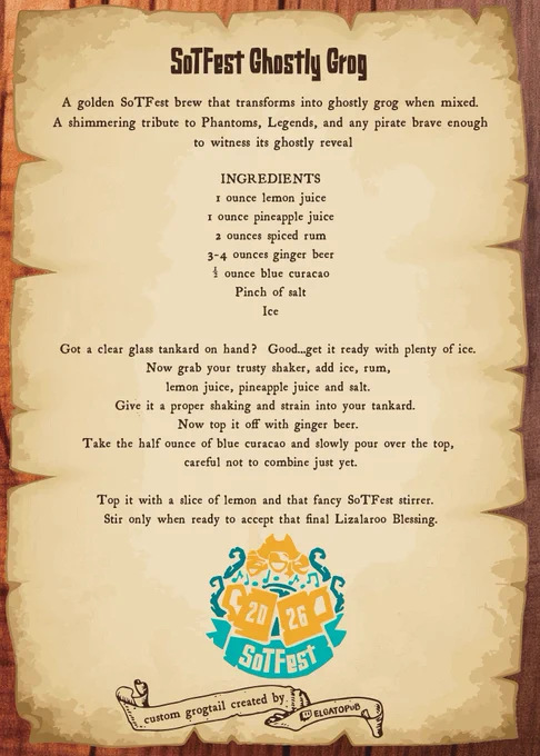 Vintage pirate-style parchment recipe card titled “SoTFest Ghostly Grog”. The background resembles aged paper with torn, burnt-style edges and dark brown decorative text.

Text on the image reads:

“SoTFest Ghostly Grog

A golden SoTFest brew that transforms into ghostly grog when mixed.
A shimmering tribute to Phantoms, Legends, and any pirate brave enough to witness its ghostly reveal

INGREDIENTS

1 ounce lemon juice
1 ounce pineapple juice
2 ounces spiced rum
3–4 ounces ginger beer
1/2 ounce blue curaçao
Pinch of salt
Ice

Got a clear glass tankard on hand? Good...get it ready with plenty of ice.
Now grab your trusty shaker, add ice, rum, lemon juice, pineapple juice and salt.
Give it a proper shaking and strain into your tankard.
Now top it off with ginger beer.
Take the half ounce of blue curaçao and slowly pour over the top, careful not to combine just yet.

Top it with a slice of lemon and that fancy SoTFest stirrer.
Stir only when ready to accept that final Lizalaroo Blessing.