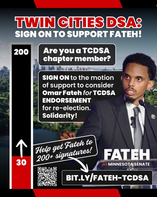A picture of Omar Fateh and a vertical progress bar at 30, with a goal of 200, with text reading “TWIN CITIES DSA:
SIGN ON TO SUPPORT FATEH!
Are you a TCDSA chapter member?
SIGN ON to the motion of support to consider Omar Fateh for TCDSA ENDORSEMENT for re-election.
Solidarity!
Help get Fatch to 200  signatures!
FATEH
for MINNESOTA SENATE
BIT.LY/FATEH-TCDSA”