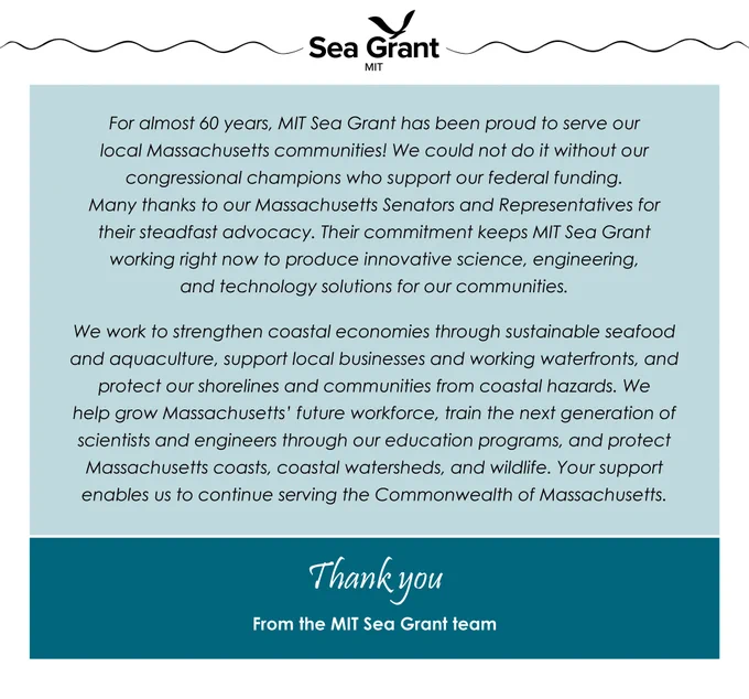 A letter from MIT Sea Grant with text that says, 'For almost 60 years, MIT Sea Grant has been proud to serve our local Massachusetts communities! We could not do it without our congressional champions who support our federal funding. Many thanks to our Massachusetts Senators and Representatives for their steadfast advocacy. Their commitment keeps MIT Sea Grant working right now to produce innovative science, engineering, and technology solutions for our communities. We work to strengthen coastal economies through sustainable seafood and aquaculture, support local businesses and working waterfronts, and protect our shorelines and communities from coastal hazards. We help grow Massachusetts’ future workforce, train the next generation of scientists and engineers through our education programs, and protect Massachusetts coasts, coastal watersheds, and wildlife. Your support enables us to continue serving the Commonwealth of Massachusetts.'