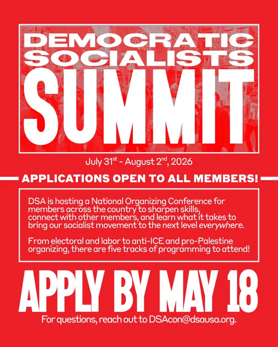 Democratic Socialists Summit. July 31st - August 2nd, 2026. Applications open to all members! DSA is hosting a National Organizing Conference for members across the country to sharpen skills,  connect with other members, and learn what it takes to bring our socialist movement to the next level everywhere. From electoral and labor to anti-ICE and pro-Palestine organizing, there are five tracks of programming to attend! Apply by May 18. For questions, reach out to DSAcon@dsausa.org.