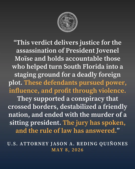 Graphic reading, “This verdict delivers justice for the assassination of President Jovenel Moïse and holds accountable those who helped turn South Florida into a staging ground for a deadly foreign plot. These defendants pursued power, influence, and profit through violence. They supported a conspiracy that crossed borders, destabilized a friendly nation, and ended with the murder of a sitting president. The jury has spoken, and the rule of law has answered.”

-U.S. ATTORNEY JASON A. REDING QUINONES MAY 8, 2026"
