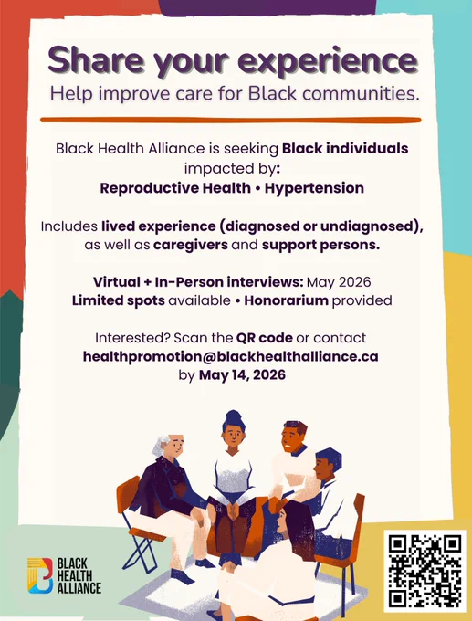 Multicolored background with a white box in the middle that reads "Share your experience: help improve care for Black communities. Black Health Alliance is seeking Black individuals impacted by: reproductive health and/or hypertension. Includes lived experience (diagnosed or undiagnosed) as well as caregivers and support persons. Virtual and in person interviews: May 2026. Limited spots available, honorarium provided. Interested? Scan the QR code or contact healthpromotion@blackhealthalliance.ca by May 14, 2026." Below is an illustration of people in a circle chatting, to the left is the Black Health Alliance logo and a QR code to scan in the bottin right corner.