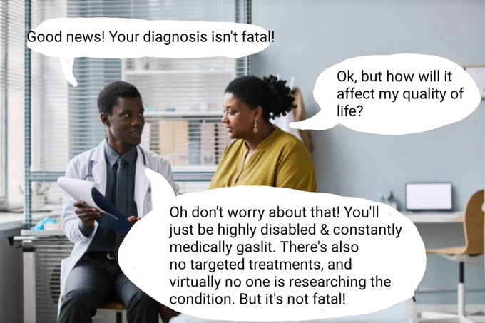 A doctor talking to a patient. The dr says: 
Good news! Your diagnosis isn't fatal!

Patient replies: 
Ok, but how will it affect my quality of life? 

Doctor replies: 
Oh don't worry about that! You'll just be highly disabled & constantly medically gaslit. There's also no targeted treatments, and virtually no one is researching the condition. But it's not fatal!