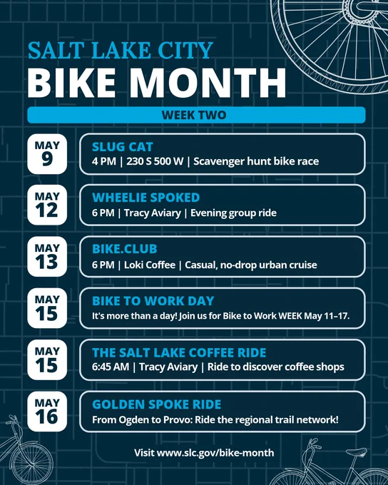 Salt Lake City Bike Month Week Two event schedule. May 9: SLUG CAT scavenger hunt bike race, 4 PM, 230 S 500 W. May 12: Wheelie Spoked evening group ride, 6 PM, Tracy Aviary. May 13: BIKE.CLUB casual urban cruise, 6 PM, Loki Coffee. May 15: Bike to Work Day (and Week, May 11-17), plus The Salt Lake Coffee Ride, 6:45 AM, Tracy Aviary. May 16: Golden Spoke Ride from Ogden to Provo. Visit www.slc.gov/bike-month.