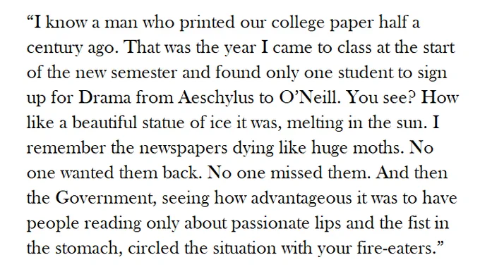 “I know a man who printed our college paper half a century ago. That was the year I came to class at the start of the new semester and found only one student to sign up for Drama from Aeschylus to O’Neill. You see? How like a beautiful statue of ice it was, melting in the sun. I remember the newspapers dying like huge moths. No one wanted them back. No one missed them. And then the Government, seeing how advantageous it was to have people reading only about passionate lips and the fist in the stomach, circled the situation with your fire-eaters.” 