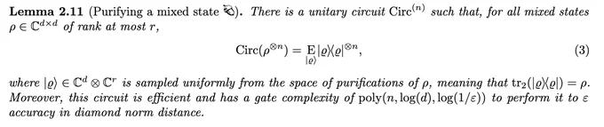 Lemma 2.11 (Purifying a mixed state). There is a unitary circuit Circ(n) such that, for all mixed states ρ ∈ Cd×d of rank at most r,
Circ(ρ⊗n) = E |ϱ⟩|ϱ⟩⟨ϱ|⊗n, (3)
where |ϱ⟩ ∈ Cd ⊗ Cr is sampled uniformly from the space of purifications of ρ, meaning that tr2(|ϱ⟩⟨ϱ|) = ρ. Moreover, this circuit is efficient and has a gate complexity of poly(n, log(d), log(1/ε)) to perform it to ε accuracy in diamond norm distance.