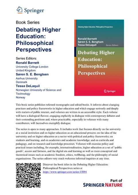 Book series description for Debating Higher Education: Philosophical Perspectives, published by Springer Nature. The series editors are Ronald Barnett, Søren S.E. Bengtsen, and Tessa DeLaquil.  The series presents accessible volumes which are informed about changing practices and policy frameworks in higher education, engaging seriously and deeply with matters of public interest. The books engage explicitly in dialogue with contemporary debates and their contending positions. The series includes work that focuses directly on the university as a social institution and on higher education as an educational process; on the idea of the university and on higher education as a sector with political and policy frameworks; on students and learning, and on academics and academic knowledge; and on curricula and pedagogy, and on research and knowledge processes.