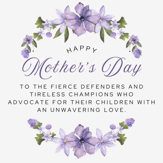 A Mother's Day graphic with a white background and purple watercolor floral wreaths at the top and bottom. The text reads: Happy Mother's Day to the fierce defenders and tireless champions who advocate for their children with an unwavering love.