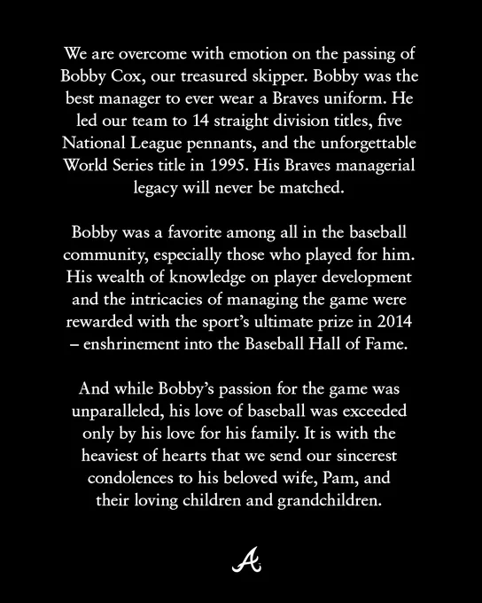 We are overcome with emotion on the passing of Bobby Cox, our treasured skipper. Bobby was the best manager to ever wear a Braves uniform. He led our team to 14 straight division titles, five National League pennants, and the unforgettable World Series title in 1995. His Braves managerial legacy will never be matched. 

Bobby was a favorite among all in the baseball community, especially those who played for him. His wealth of knowledge on player development and the intricacies of managing the game were rewarded with the sport’s ultimate prize in 2014 - enshrinement into the Baseball Hall of Fame.

And while Bobby's passion for the game was unparalleled, his love of baseball was exceeded only by his love for his family. It is with the heaviest of hearts that we send our sincerest condolences to his beloved wife, Pam, and their loving children and grandchildren.  