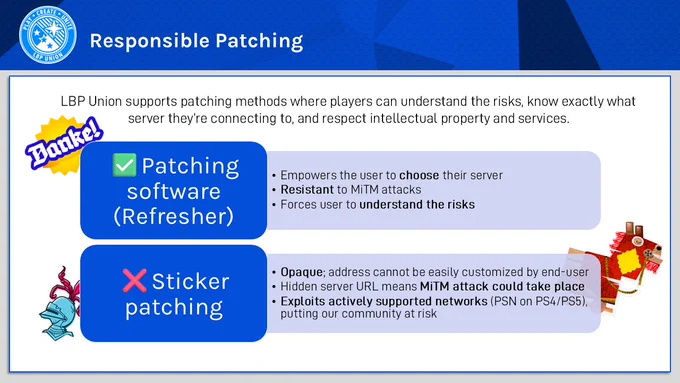 Responsible Patching. LBP Union supports patching methods where players can understand the risks, know exactly what server they’re connecting to, and respect intellectual property and services. 

✅Patching software (Refresher) 

- Empowers the user to choose their server
- Resistant to MiTM attacks
- Forces user to understand the risks. 

❌Sticker patching 

- Opaque; address cannot be easily customized by end-user

- Hidden server URL means MiTM attack could take place

- Exploits actively supported networks (PSN on PS4/PS5), putting our community at risk