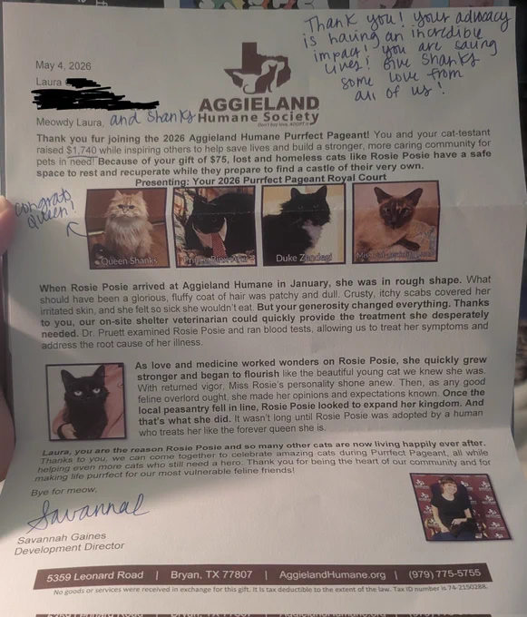 A letter from the Aggieland Humane Society includes images of Shanks and the three other winners of the Purrfect Pageant, two tuxedo cats and a color point. 
Text reads, "Meowdy Laura [and Shanks], 
Thank you for joining the 2026 Aggieland Humane Purrfect Pageant! You and your cat-testant raised $1,740 while inspiring others to help save lives and build a stronger, more caring community for pets in need! Because of your gift of $75, lost and homeless cats like Rosie Posie have a safe space to rest and recuperate while they prepare to find a castle of their very own. 
When Rosie Posie arrived at Aggieland Humane in January, she was in rough shape. What should have been a glorious, fluffy coat of hair was patchy and dull. Crusty, itchy scabs covered her irritated skin, and she felt so sick she wouldn't eat. But your generosity changed everything. Thanks to you, our on-site shelter veterinarian could quickly provide the treatment she desperately needed. Dr. Pruett examined Rosie Posie and