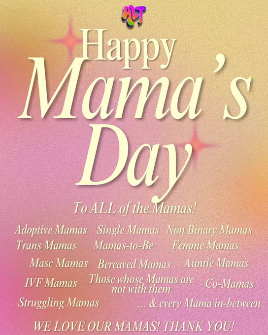 Happy Mama's Day to ALL the Mama's!
Adoptive Mama's
Single Mama's
Non Binary Mama's
FEMME Mama's
Trans Mama's
Mama-to-be 
Femme Mama's
Masc Mama's
Bereaved Mama's
Auntie Mama's
IVF Mama's
Those whose Mamas are no longer with them
Co-Mamas
Struggling Mama's
...& Every Mama In Between!

WE LOVE OUR MAMAS! THANK YOU!