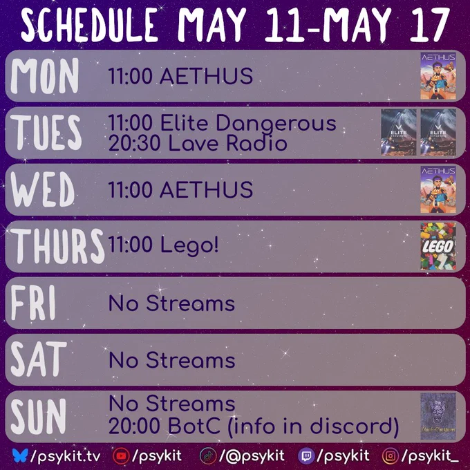 A purple, starry background with a weekly stream schedule titled “Schedule May 11–May 17.” Each day is shown in a rounded horizontal panel.

Monday lists “11:00 AETHUS” with the AETHUS game art on the right.

Tuesday lists “11:00 Elite Dangerous” and “20:30 Lave Radio,” with two Elite Dangerous cover images on the right.

Wednesday lists “11:00 AETHUS” with the AETHUS artwork on the right.

Thursday lists “11:00 Lego!” with a colourful Lego-themed image on the right.

Friday reads “No Streams.”

Saturday also reads “No Streams.”

Sunday reads “No Streams” and below that “20:00 BotC (info in discord),” with a Blood on the Clocktower logoon the right.

At the bottom are social media handles for psykit.tv with icons for YouTube, TikTok, Twitch, and Instagram.