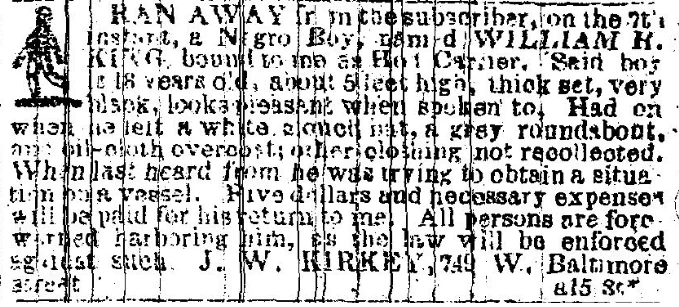 RAN AWAY from the subscriber, on the 27th instant, a Negro Boy, named WILLIAM H. KING, bound to me at [ilegible]. Said boy is 18 years old, about 5 feet high, thick set, very black, looks pleasant when spoken to. Had on when he left a white [illegible] hat, a grey roundabout, an oil-cloth overcoat; other clothing not recollected. When last heard from, he was trying to obtain a situation on a vessel. Five dollars and necessary expenses will be paid for his return to me. All persons are forewarned harboring him, as the law will be enforced against such. J.W. KIRKEY, 749 W. Baltimore [illegible] a158t*