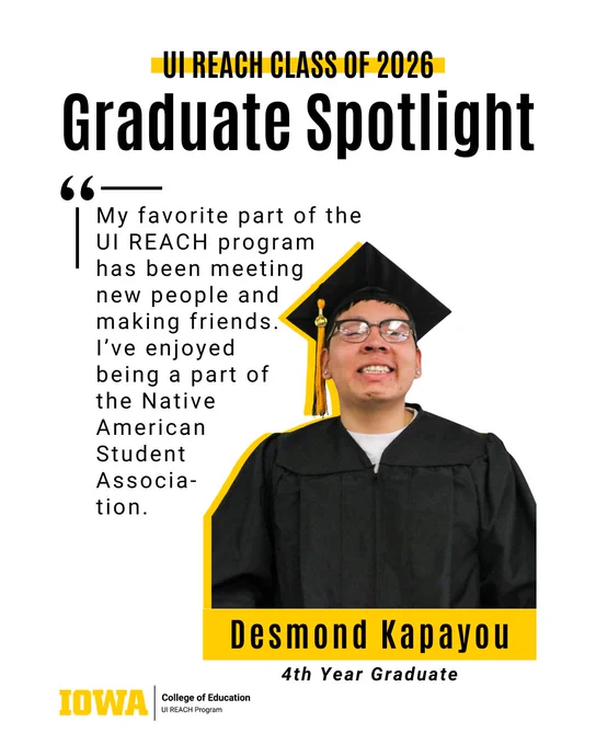 My favorite part of the UI REACH program has been meeting 
new people and making friends. 
I’ve enjoyed 
being a part of 
the Native 
American 
Student 
Associa-
tion.
Graduate Spotlight
Desmond Kapayou
4th Year Graduate
UI REACH Class of 2026