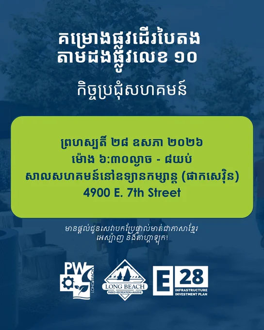 គម្រោង​ផ្លូវដើរបៃតង
តាមដងផ្លូវលេខ ១០ 

កិច្ចប្រជុំសហគមន៍

ព្រហស្បតិ៍ ២៨ ឧសភា ២០២៦
ម៉ោង ៦:៣០ល្ងាច - ៨យប់
សាលសហគមន៍នៅឧទ្យានកម្សាន្ត (ផាកសេវ៉ិន)
4900 E. 7th Street

មានផ្តល់ជូនសេវាបកប្រែផ្ទាល់មាត់ជាភាសាខ្មែរ 
អេស្ប៉ាញ និង​តាហ្គាឡុក!

Long Beach Public Works, Long Beach Parks, Recreation and Marine, Elevate 28 Infrastructure Investment Plan