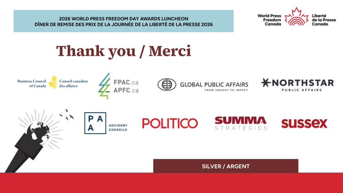 2026 WORLD PRESS FREEDOM DAY AWARDS LUNCHEON
DÎNER DE REMISE DES PRIX DE LA JOURNÉE DE LA LIBERTÉ DE LA PRESSE 2026

Thank you/Merci to our Silver/Argent sponsors

Business Council of Canada
Forest Products Association of Canada
Global Public Affairs
NorthStar Public Affairs
PAA Advisory | Conseils
POLITICO
Summa Strategies Canada
Sussex Strategy Group
