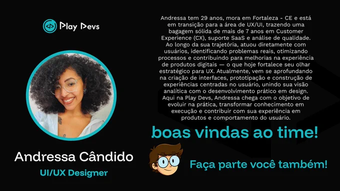 Arte institucional da Play Devs com fundo preto e detalhes em azul. À esquerda, há uma foto de uma mulher sorrindo, com cabelo cacheado e óculos, dentro de um círculo com borda azul. Abaixo, está o nome “Andressa Cândido” e o cargo “UI/UX Designer”.

À direita, há um texto apresentando sua trajetória: 29 anos, de Fortaleza/CE, em transição para UX/UI, com mais de 7 anos de experiência em Customer Experience, suporte SaaS e análise de qualidade, trazendo um olhar estratégico baseado no contato direto com usuários.

Na parte inferior, aparecem as frases “boas vindas ao time!” e “Faça parte você também!”, incentivando o voluntariado na Play Devs. 💙