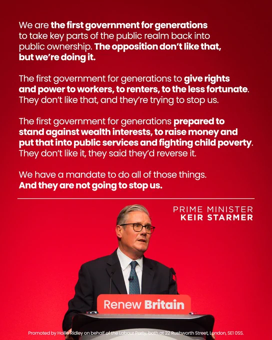 A quote from Keir Starmer: We are the first government for generations to take key parts of the public realm back into public ownership. The opposition don't like that, but we're doing it. The first government for generations to give rights and power to workers, to renters, to the less fortunate. They don't like that, and they're trying to stop us. The first government for generations prepared to stand against wealth interests, to raise money and put that into public services and fighting child poverty. They don't like it, they said they'd reverse it. We have a mandate to do all those things. And they are not going to stop us.