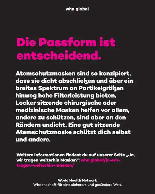 Grafik des World Health Network auf dunklem Hintergrund mit pinker und weißer Schrift. Oben steht „whn.global“. Großer pinker Text: „Die Passform ist entscheidend.“ Darunter steht: „Atemschutzmasken sind so konzipiert, dass sie dicht abschließen und über ein breites Spektrum an Partikelgrößen hinweg hohe Filterleistung bieten. Locker sitzende chirurgische oder medizinische Masken helfen vor allem, andere zu schützen, sind aber an den Rändern undicht. Eine gut sitzende Atemschutzmaske schützt dich selbst und andere.“ Weiter unten steht: „Weitere Informationen findest du auf unserer Seite „Ja, wir tragen weiterhin Masken“: whn.global/ja-wir-tragen-weiterhin-masken/“ Unten steht: „World Health Network – Wissenschaft für eine sicherere und gesündere Welt.“