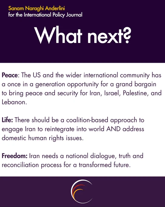 Sanam Naraghi Anderlini
for the International Policy Journal
What next?
Peace: The US and the wider international community has a once in a generation opportunity for a grand bargain to bring peace and security for Iran, Israel, Palestine, and Lebanon.
Life: There should be a coalition-based approach to engage Iran to reintegrate into world AND address domestic human rights issues.
Freedom: Iran needs a national dialogue, truth and reconciliation process for a transformed future.