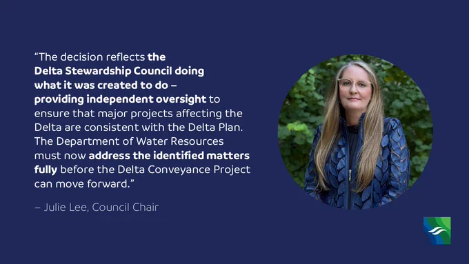 Graphic that reads "'The decision reflects the Delta Stewardship Council doing what it was created to do –  providing independent oversight to ensure that major projects affecting the Delta are consistent with the Delta Plan. The Department of Water Resources must now address the identified matters fully before the Delta Conveyance Project can move forward.' – Julie Lee, Council Chair"