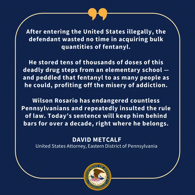 Statement from David Metcalf, United States Attorney for the Eastern District of Pennsylvania: "After entering the United States illegally, the defendant wasted no time in acquiring bulk quantities of fentanyl. He stored tens of thousands of doses of this deadly drug steps from an elementary school — and peddled that fentanyl to as many people as he could, profiting off the misery of addiction. Wilson Rosario has endangered countless Pennsylvanians and repeatedly insulted the rule of law. Today's sentence will keep him behind bars for over a decade, right where he belongs."