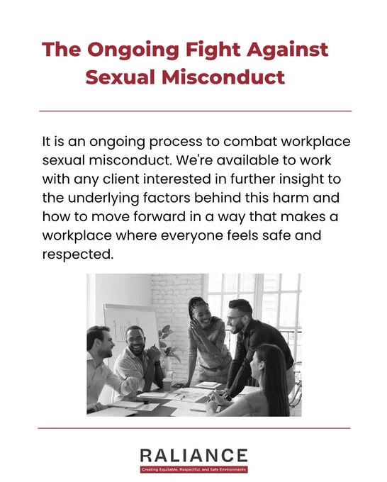 The Ongoing Fight Against Sexual Misconduct

It is an ongoing process to combat workplace sexual misconduct. We're available to work with any client interested in further insight to the underlying factors behind this harm and how to move forward in a way that makes a workplace where everyone feels safe and respected.