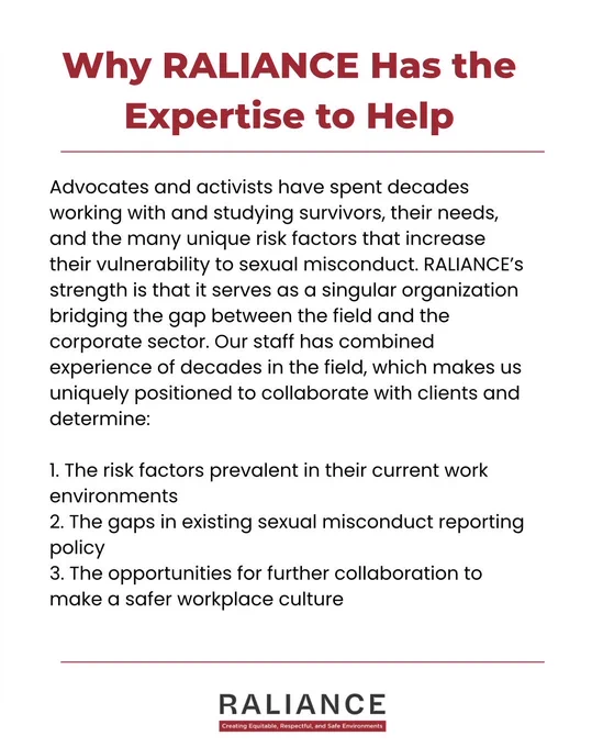 Why RALIANCE Has the Expertise to Help

Advocates and activists have spent decades working with and studying survivors, their needs, and the many unique risk factors that increase their vulnerability to sexual misconduct. RALIANCE’s strength is that it serves as a singular organization bridging the gap between the field and the corporate sector. Our staff has combined experience of decades in the field, which makes us uniquely positioned to collaborate with clients and determine:

1. The risk factors prevalent in their current work environments
2. The gaps in existing sexual misconduct reporting policy
3. The opportunities for further collaboration to make a safer workplace culture
