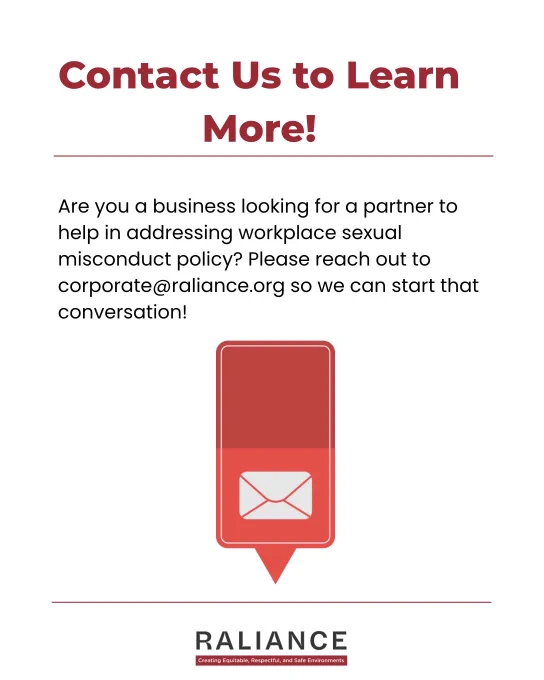 Contact Us to Learn More!

Are you a business looking for a partner to help in addressing workplace sexual misconduct policy? Please reach out to corporate@raliance.org so we can start that conversation!