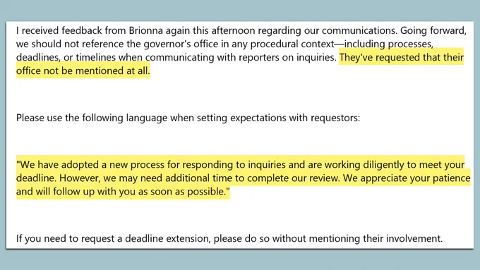 Screen grab from email reading:

"I received feedback from Brionna again this afternoon regarding our communications. Going forward,we should not reference the governor's office in any procedural context—including processes, deadlines, or timelines when communicating with reporters on inquiries. *They've requested that their office not be mentioned at all.* (this line highlighted)

Please use the following language when setting expectations with requestors:

*highlighted*"We have adopted a new process for responding to inquiries and are working diligently to meet your deadline. However, we may need additional time to complete our review. We appreciate your patience and will follow up with you as soon as possible."*highlighted*

If you need to request a deadline extension, please do so without mentioning their involvement."