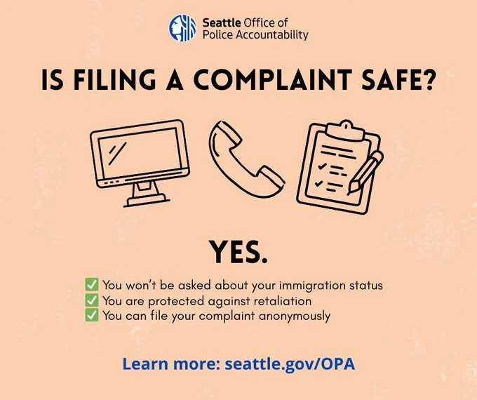 Image with a peach background that has the OPA logo centered on the top. Below is the text “Is filing a complaint safe?” In the center of the image are three graphics: a computer, a phone, and a clipboard with a pencil. Below the graphics is the word “Yes.” There are three bullets noted with green check marks that say: “you won’t be asked about your immigration status. You are protected against retaliation. You can file your complaint anonymously.” At the bottom of the image in blue letters it says, “Learn more: seattle.gov/OPA.” 