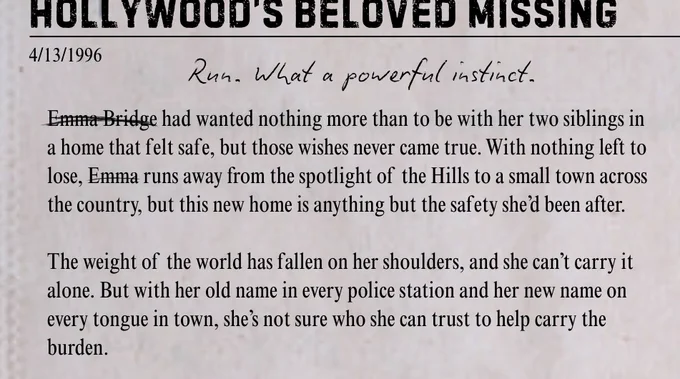 4/13/1996
Run. What a powerful instinct.
Emma Bridge had wanted nothing more than to be with her two siblings in a home that felt safe, but those wishes never came true. With nothing left to lose, Emma runs away from the spotlight of the Hills to a small town across the country, but this new home is anything but the safety she’d been after.

The weight of the world has fallen on her shoulders, and she can’t carry it alone. But with her old name in every police station and her new name on every tongue in town, she’s not sure who she can trust to help carry the burden.