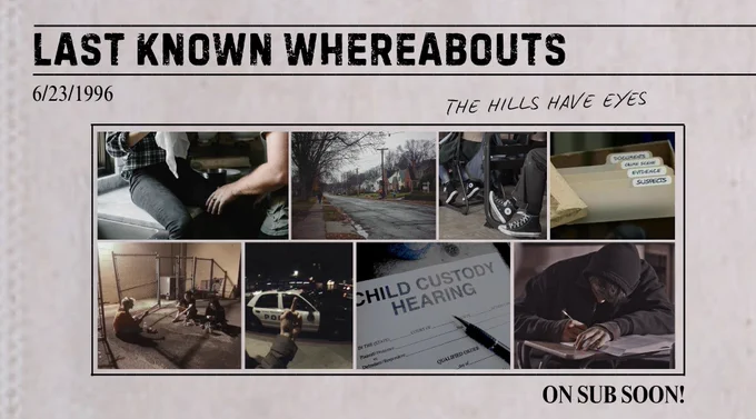 6/23/1996
“The Hills have Eyes”

There’s a collage of pictures. Picture one is of two people, one sitting on the counter with the other in front of them. Picture two is go a small-town street with snowy homes to either side. Picture three shows a row of high school desks. Picture four shows a box of police evidence. Picture five shows a group of kids sitting behind an abandoned building. Picture six shows someone flipping off a police car. Picture seven shows a paper with the words “Child Custody Hearing” printed on it. The last picture shows a boy sitting at a school desk, writing something into a notebook. 

In the bottom right, it says ON SUB SOON