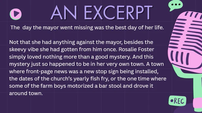 An Excerpt: The day the mayor went missing was the best day of her life.
Not that she had anything against the mayor, besides the skeevy vibe she got from him once a couple of years prior, but Rosalie Foster loved nothing more than a good mystery. And this mystery just so happened to be in her very own town. A town where front-page news was a new stop sign being installed, the dates of the church’s yearly fish fry, or the one time where some of the farm boys motorized a bar stool and drove it around town.

