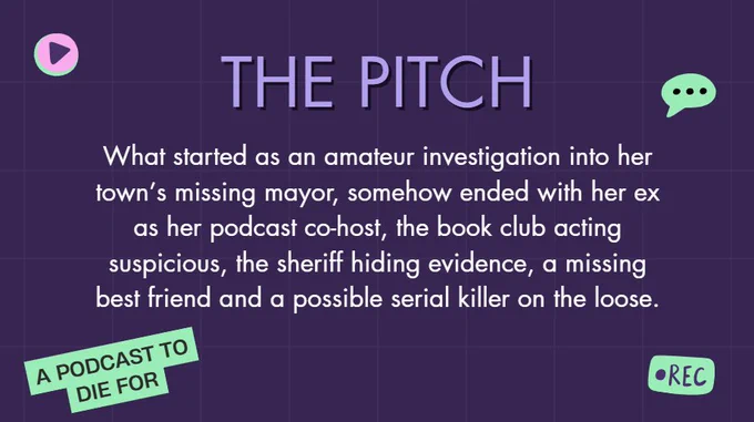 The Pitch:
What started as an amateur investigation into her town’s missing mayor, somehow ended with her ex as her podcast co-host, the book club acting suspicious, the sheriff hiding evidence, a missing best friend and a possible serial killer on the loose.
A podcast to die for
