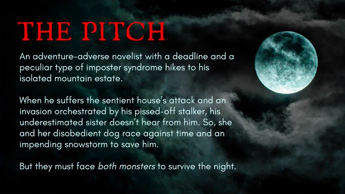 The Pitch
An adventure-adverse novelist with a deadline and a peculiar type of imposter syndrome hikes to his isolated mountain estate.
When he suffers the sentient house's attack and an invasion orchestrated by his pissed-off stalker, his underestimated sister doesn't hear from him. So, she and her disobedient dog race against time and an impending snowstorm to save him. 
But they must face both monsters to survive the night.