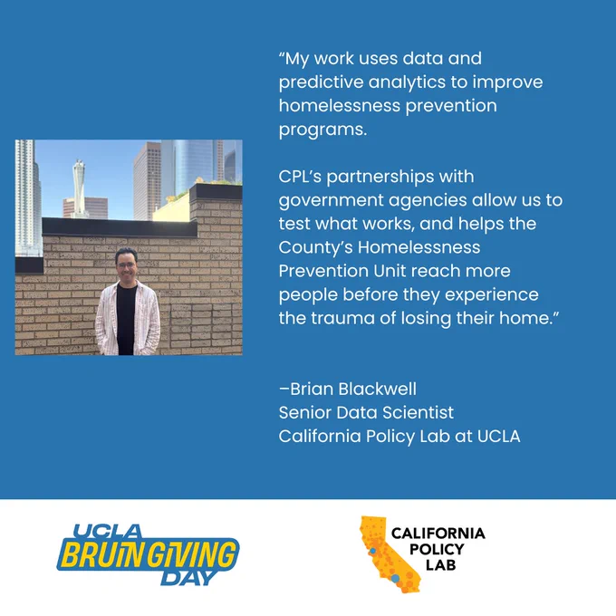 Photograph of Brian, and text reads: “My work uses data and predictive analytics to improve homelessness prevention programs. 

CPL’s partnerships with government agencies allow us to test what work, and helps the County’s Homelessness Prevention Unit reach more people before they experience the trauma of losing their home.”

–Brian Blackwell
Senior Data Scientist
California Policy Lab at UCLA