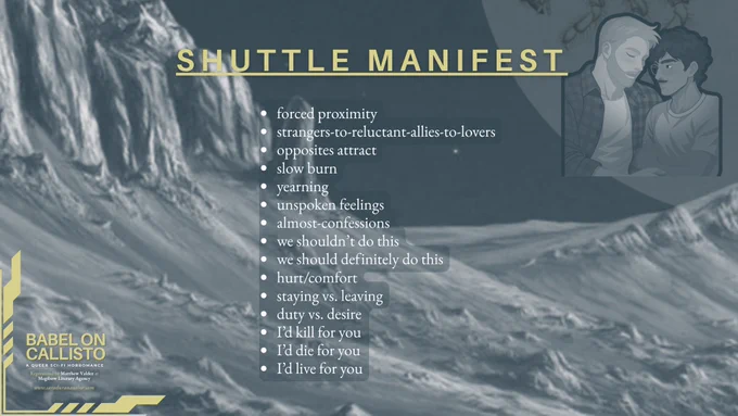 SHUTTLE MANIFEST

• forced proximity
• strangers-to-reluctant-allies-to-lovers
• opposites attract
• slow burn
• yearning
• unspoken feelings
• almost-confessions
• we shouldn’t do this
• we should definitely do this
• hurt/comfort
• staying vs. leaving
• duty vs. desire
• I’d kill for you
• I’d die for you
• I’d live for you